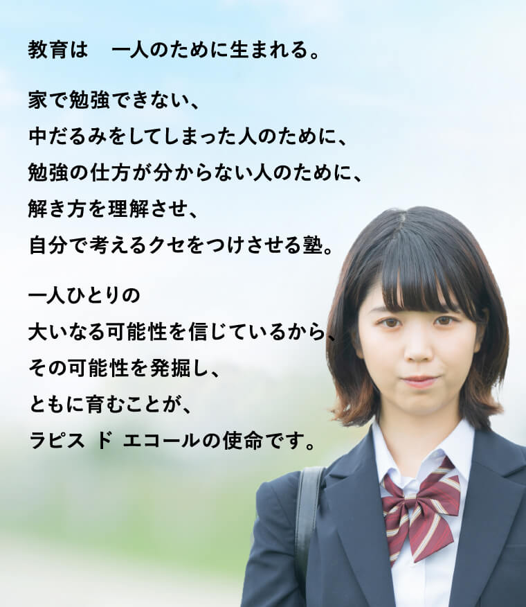 教育は　一人のために生まれる。
	家で勉強できない、中だるみをしてしまった人のために、勉強の仕方が分からない人のために、解き方を理解させ、自分で考えるクセをつけさせる塾。一人ひとりの大いなる可能性を信じているから、その可能性を発掘し、ともに育むことが、ラピス ド エコールの使命です。